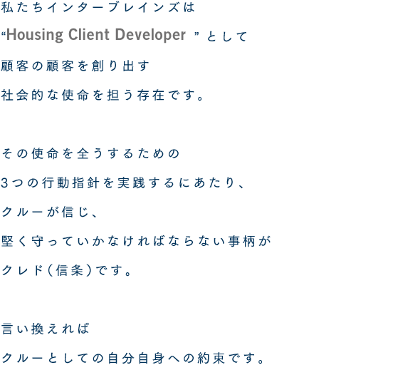 私たちインターブレインズは“Housing Client Developer”として顧客の顧客を創り出す社会的な使命を担う存在です。その使命を全うするための3つの行動指針を実践するにあたり、クルーが信じ、堅く守っていかなければならない事柄がクレド（信条）です。言い換えればクルーとしての自分自身への約束です。